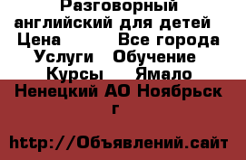 Разговорный английский для детей › Цена ­ 400 - Все города Услуги » Обучение. Курсы   . Ямало-Ненецкий АО,Ноябрьск г.